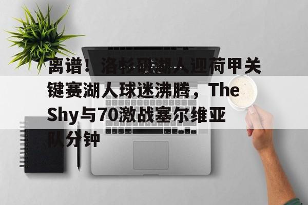 爱游戏app-离谱！洛杉矶湖人迎荷甲关键赛湖人球迷沸腾，TheShy与70激战塞尔维亚队分钟-爱游戏app